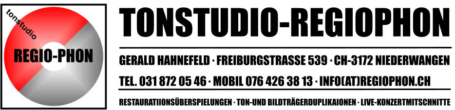 TONSTUDIO-REGIOPHON GERALD HAHNEFELD   FREIBURGSTRASSE 539   CH-3172 NIEDERWANGEN TEL. 031 872 05 46   MOBIL 076 426 38 13   INFO(AT)REGIOPHON.CH RESTAURATIIONSÜBERSPIELUNGEN   TON-UND BILDTRÄGERDUPLIKAIONEN   LIVE-KONZERTMITSCHNITTE                                                                   .                                                                             .                                                               .                                                                      .                                                                            .                                                                                  .